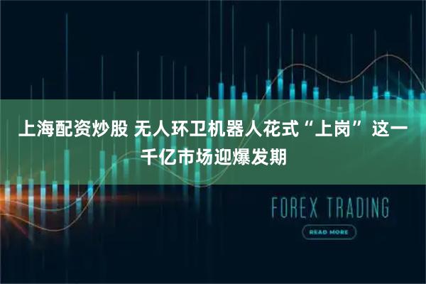 上海配资炒股 无人环卫机器人花式“上岗” 这一千亿市场迎爆发期