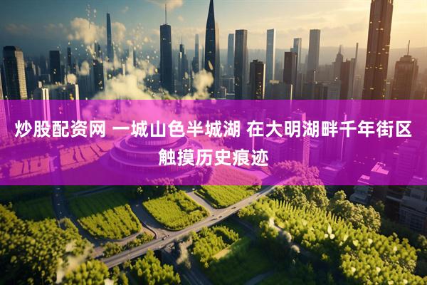 炒股配资网 一城山色半城湖 在大明湖畔千年街区触摸历史痕迹