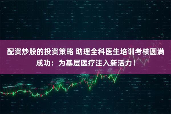 配资炒股的投资策略 助理全科医生培训考核圆满成功:为基层医疗注入新活力!