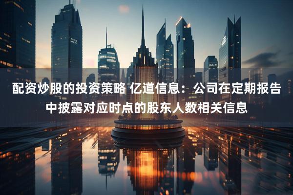 配资炒股的投资策略 亿道信息：公司在定期报告中披露对应时点的股东人数相关信息