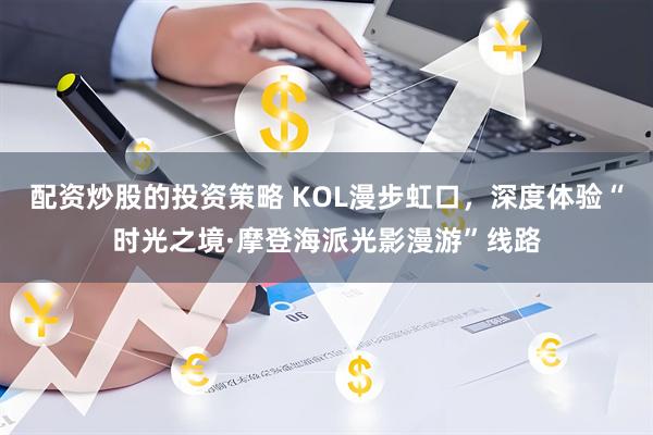 配资炒股的投资策略 KOL漫步虹口,深度体验“时光之境·摩登海派光影漫游”线路