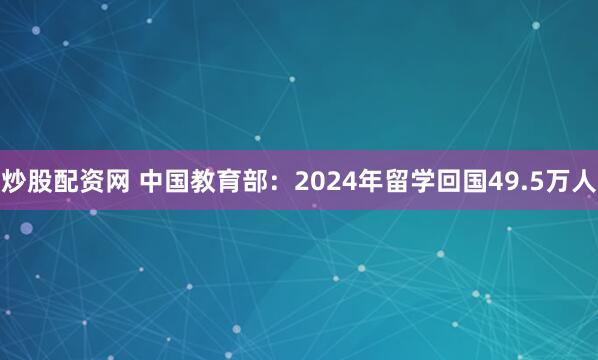 炒股配资网 中国教育部：2024年留学回国49.5万人