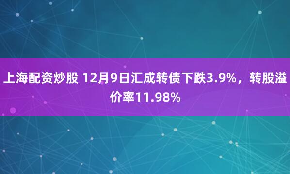 上海配资炒股 12月9日汇成转债下跌3.9%，转股溢价率11.98%