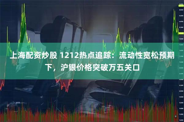 上海配资炒股 1212热点追踪：流动性宽松预期下，沪银价格突破万五关口