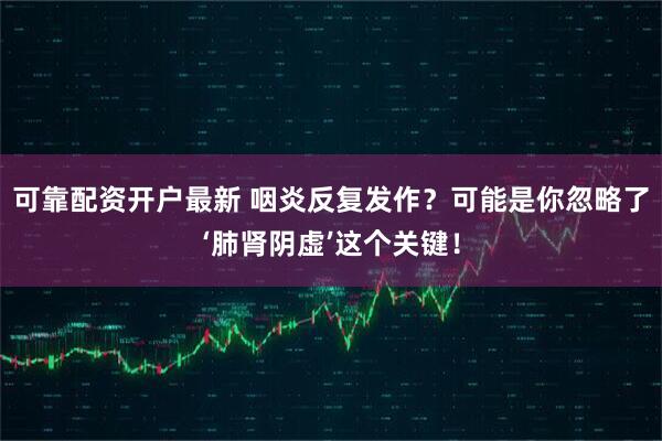 可靠配资开户最新 咽炎反复发作？可能是你忽略了‘肺肾阴虚’这个关键！