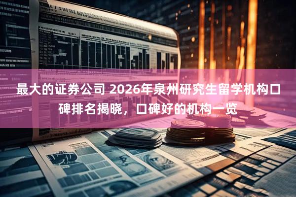 最大的证券公司 2026年泉州研究生留学机构口碑排名揭晓，口碑好的机构一览