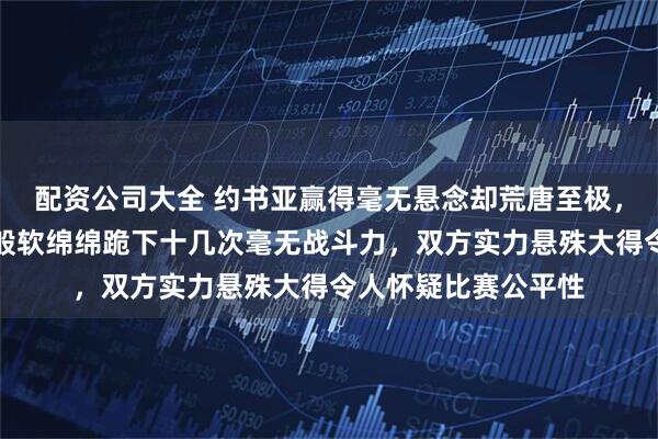 配资公司大全 约书亚赢得毫无悬念却荒唐至极,网红保罗像软脚虾般软绵绵跪下十几次毫无战斗力,双方实力悬殊大得令人怀疑比赛公平性