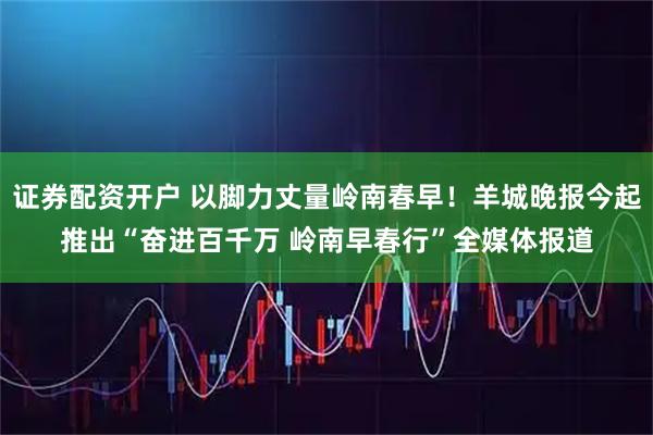 证券配资开户 以脚力丈量岭南春早！羊城晚报今起推出“奋进百千万 岭南早春行”全媒体报道