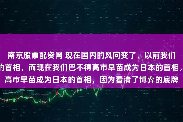 南京股票配资网 现在国内的风向变了，以前我们不喜欢高市早苗当日本的首相，而现在我们巴不得高市早苗成为日本的首相，因为看清了博弈的底牌