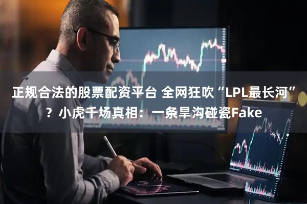 正规合法的股票配资平台 全网狂吹“LPL最长河”？小虎千场真相：一条旱沟碰瓷Fake