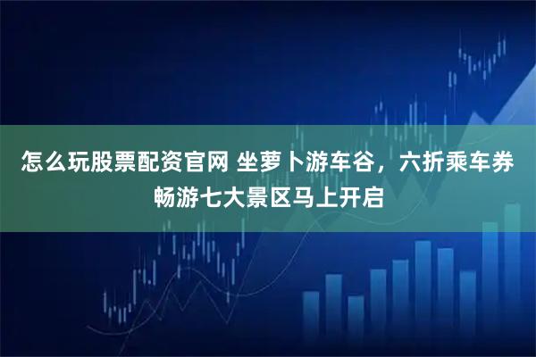 怎么玩股票配资官网 坐萝卜游车谷，六折乘车券畅游七大景区马上开启