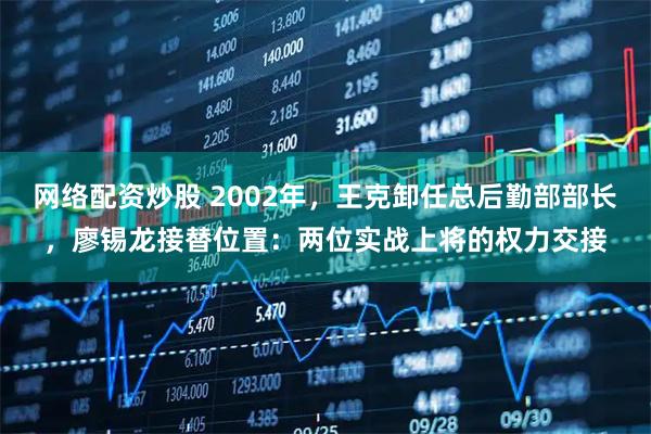 网络配资炒股 2002年，王克卸任总后勤部部长，廖锡龙接替位置：两位实战上将的权力交接