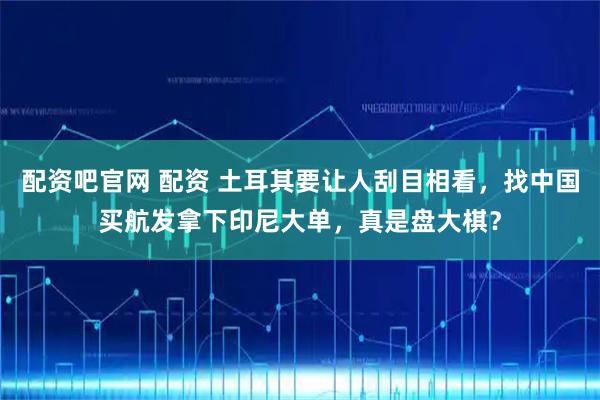 配资吧官网 配资 土耳其要让人刮目相看,找中国买航发拿下印尼大单,真是盘大棋?