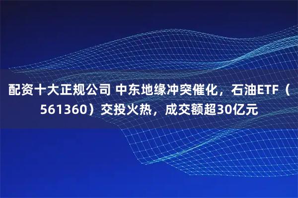 配资十大正规公司 中东地缘冲突催化,石油ETF(561360)交投火热,成交额超30亿元