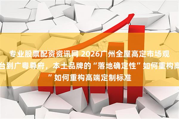 专业股票配资资讯网 2026广州全屋高定市场观察：从汇悦台到广粤尊府，本土品牌的“落地确定性”如何重构高端定制标准