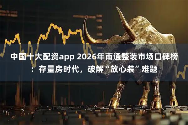 中国十大配资app 2026年南通整装市场口碑榜：存量房时代，破解“放心装”难题