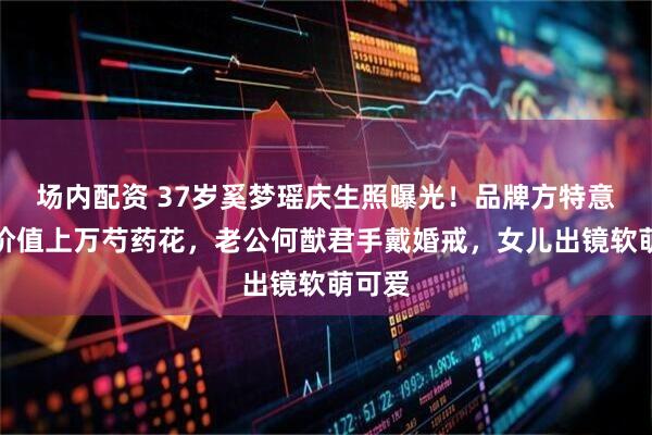 场内配资 37岁奚梦瑶庆生照曝光！品牌方特意送上价值上万芍药花，老公何猷君手戴婚戒，女儿出镜软萌可爱