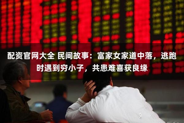 配资官网大全 民间故事：富家女家道中落，逃跑时遇到穷小子，共患难喜获良缘