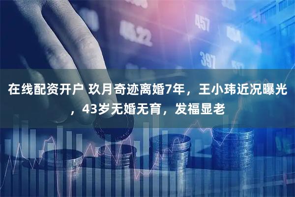 在线配资开户 玖月奇迹离婚7年，王小玮近况曝光，43岁无婚无育，发福显老