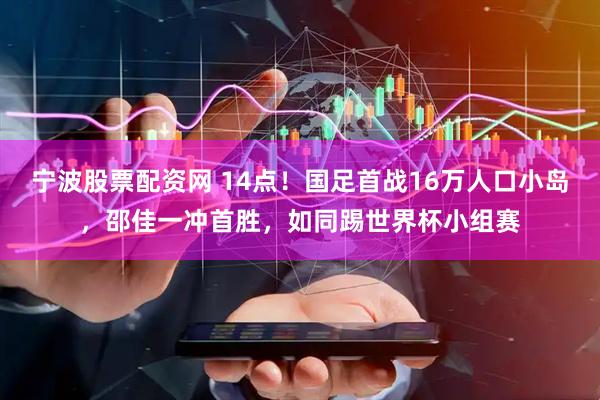 宁波股票配资网 14点!国足首战16万人口小岛,邵佳一冲首胜,如同踢世界杯小组赛