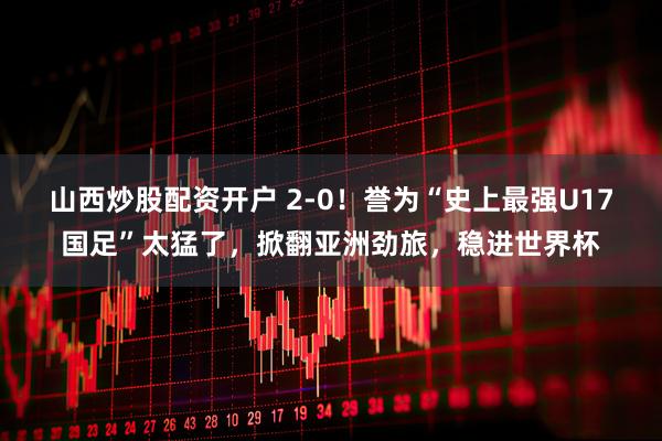 山西炒股配资开户 2-0!誉为“史上最强U17国足”太猛了,掀翻亚洲劲旅,稳进世界杯
