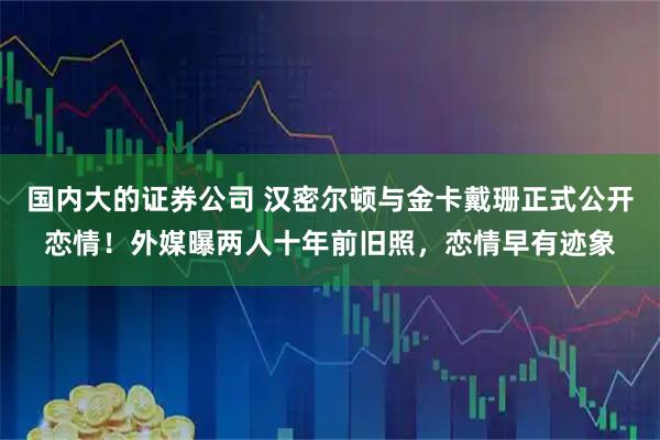 国内大的证券公司 汉密尔顿与金卡戴珊正式公开恋情!外媒曝两人十年前旧照,恋情早有迹象
