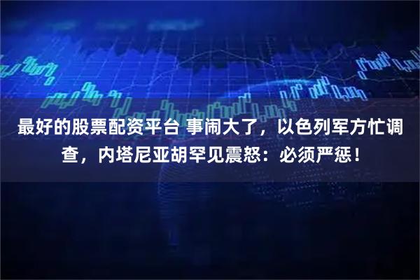 最好的股票配资平台 事闹大了，以色列军方忙调查，内塔尼亚胡罕见震怒：必须严惩！