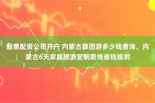 股票配资公司开户 内蒙古跟团游多少钱查询，内蒙古6天家庭旅游定制路线省钱规划