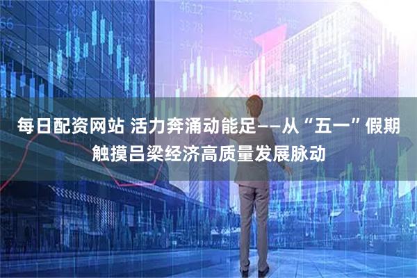 每日配资网站 活力奔涌动能足——从“五一”假期触摸吕梁经济高质量发展脉动