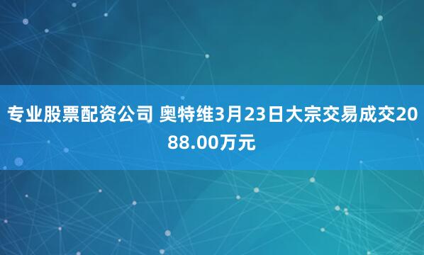 专业股票配资公司 奥特维3月23日大宗交易成交2088.00万元