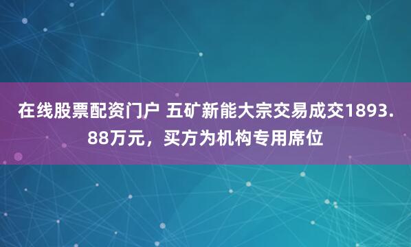 在线股票配资门户 五矿新能大宗交易成交1893.88万元，买方为机构专用席位