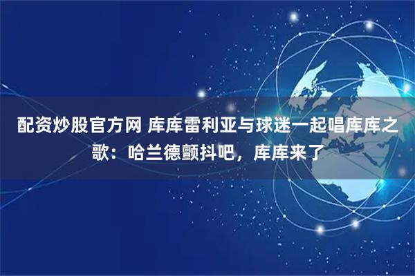 配资炒股官方网 库库雷利亚与球迷一起唱库库之歌：哈兰德颤抖吧，库库来了